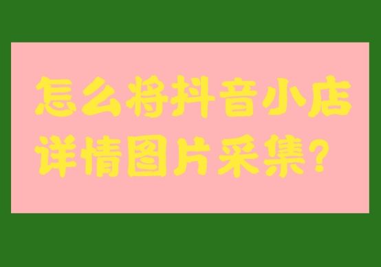 抖音小店详情页怎么做（了解怎么将抖音小店详情图片采集下来）